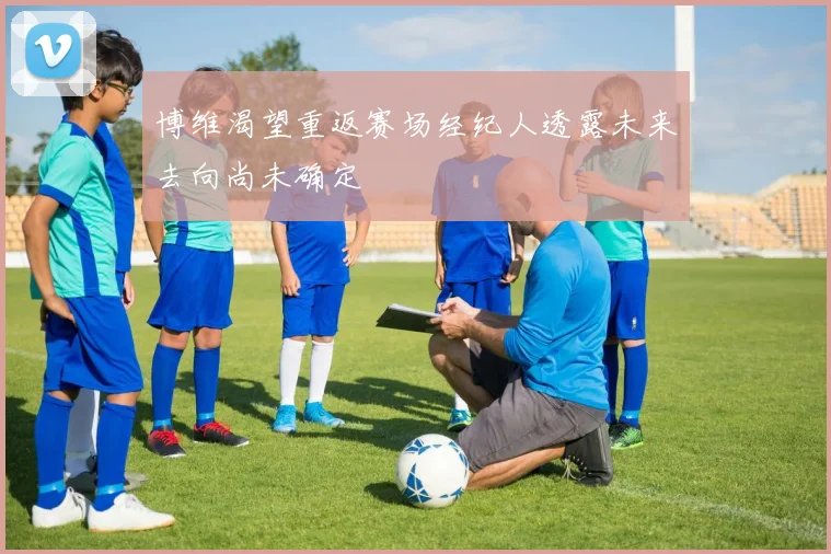 博维渴望重返赛场经纪人透露未来去向尚未确定