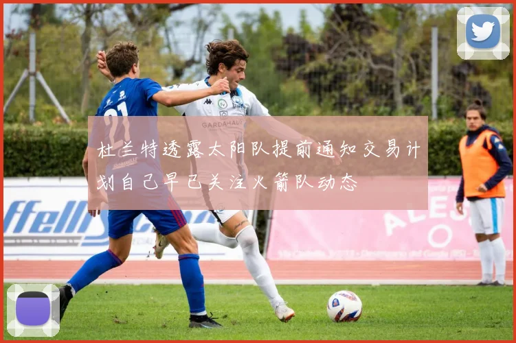 杜兰特透露太阳队提前通知交易计划自己早已关注火箭队动态