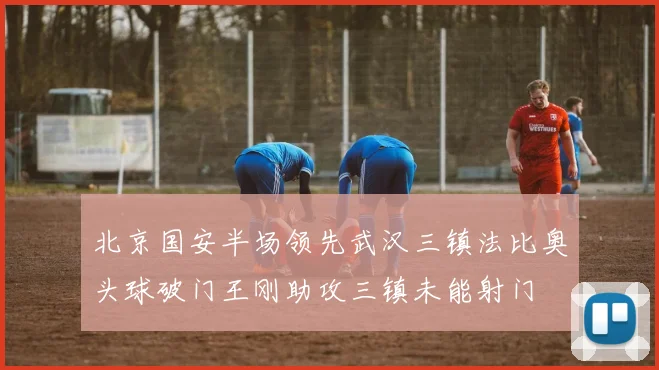 北京国安半场领先武汉三镇法比奥头球破门王刚助攻三镇未能射门