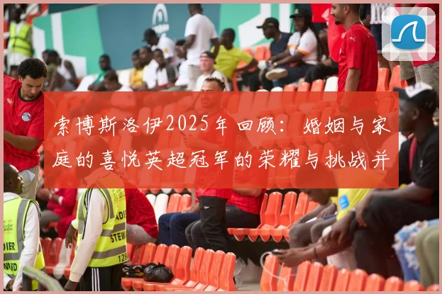 索博斯洛伊2025年回顾：婚姻与家庭的喜悦英超冠军的荣耀与挑战并存