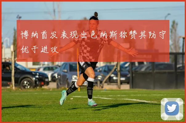 博纳首发表现出色纳斯称赞其防守优于进攻