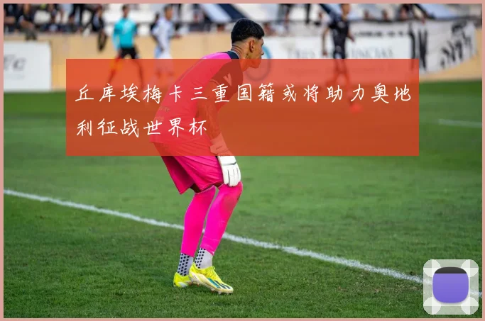 丘库埃梅卡三重国籍或将助力奥地利征战世界杯