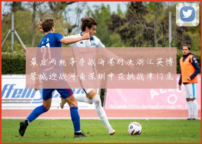 最后两轮争夺战海港对决浙江英博蓉城迎战河南深圳申花挑战津门虎