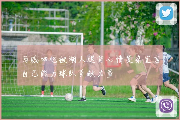 马威回忆被湖人退货心情复杂直言自己能为球队贡献力量